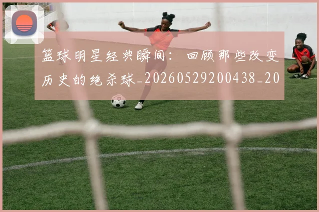 篮球明星经典瞬间:回顾那些改变历史的绝杀球_20260529200438_20260708200823