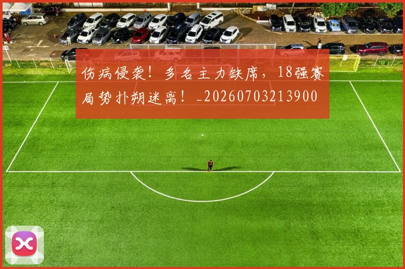 伤病侵袭!多名主力缺席,18强赛局势扑朔迷离!_20260703213900