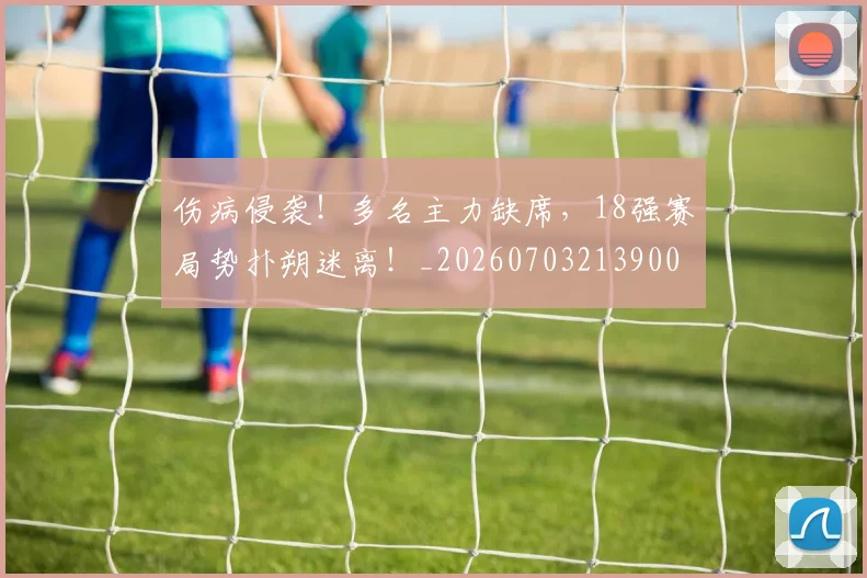 伤病侵袭!多名主力缺席,18强赛局势扑朔迷离!_20260703213900