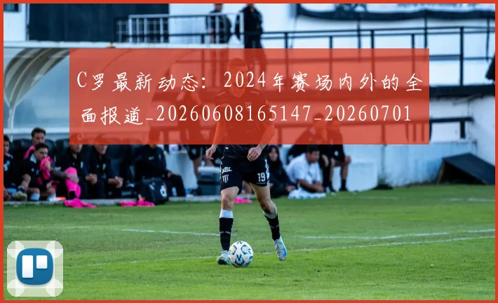 C罗最新动态:2024年赛场内外的全面报道_20260608165147_20260701213034