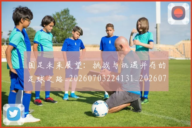 国足未来展望：挑战与机遇并存的足球之路_20260703224131_20260719164748