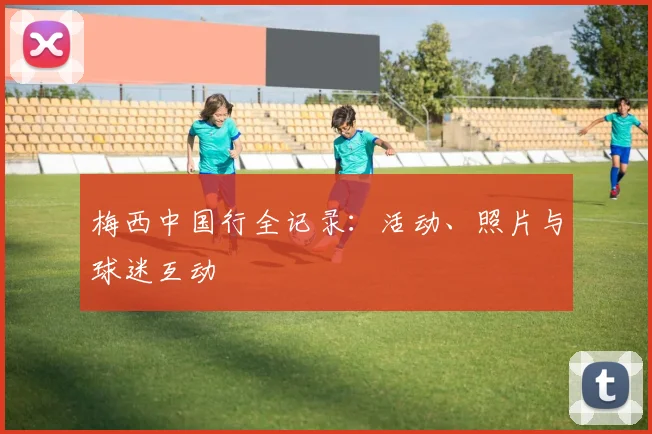 梅西中国行全记录:活动、照片与球迷互动