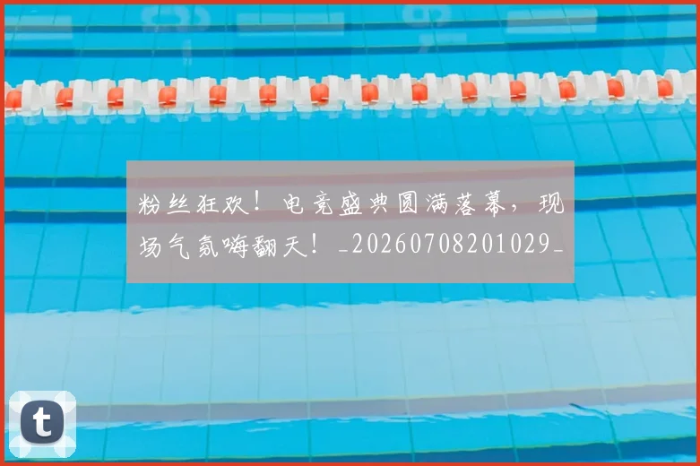 粉丝狂欢！电竞盛典圆满落幕，现场气氛嗨翻天！_20260708201029_20260803142221