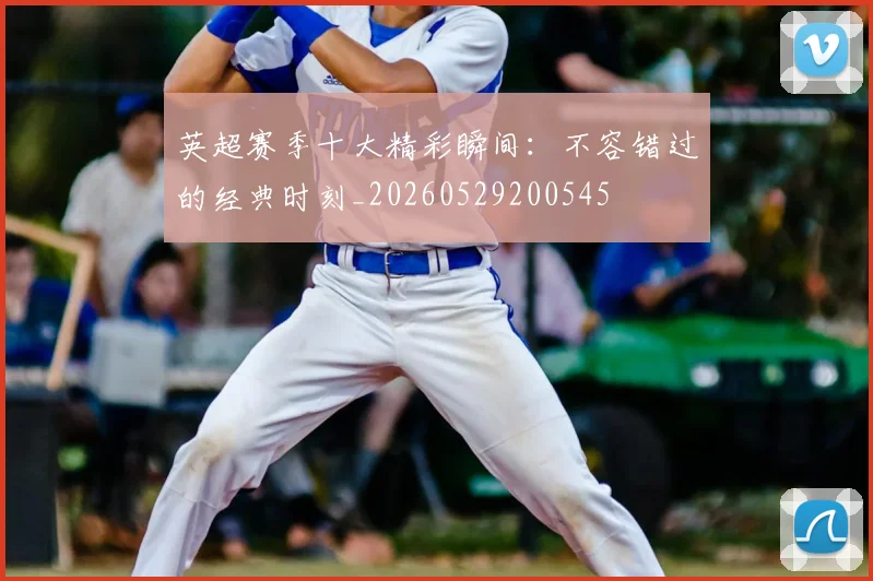 英超赛季十大精彩瞬间：不容错过的经典时刻_20260529200545