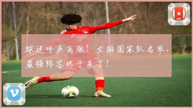 球迷呼声高涨！女排国家队名单，最强阵容终于来了！