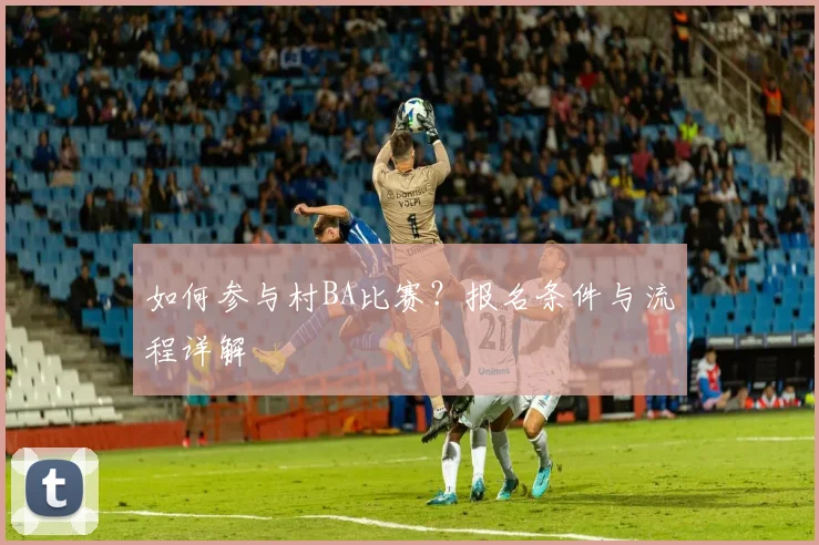 如何参与村BA比赛？报名条件与流程详解