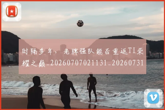 时隔多年，老牌强队能否重返TI荣耀之巅_20260707021131_20260731172143