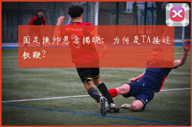 国足换帅悬念揭晓:为何是TA接过教鞭?