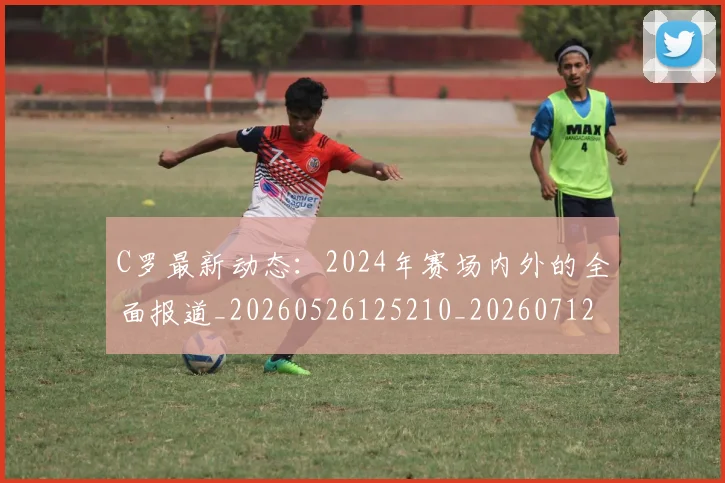 C罗最新动态：2024年赛场内外的全面报道_20260526125210_20260712051655