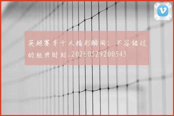 英超赛季十大精彩瞬间：不容错过的经典时刻_20260529200545