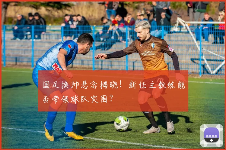 国足换帅悬念揭晓!新任主教练能否带领球队突围?