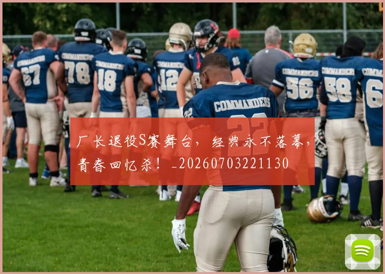 厂长退役S赛舞台,经典永不落幕,青春回忆杀!_20260703221130
