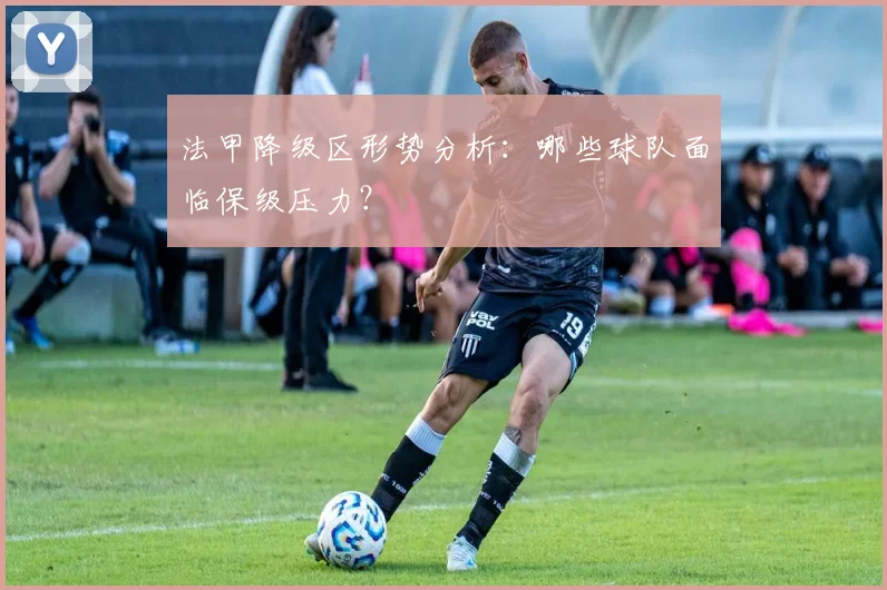 法甲降级区形势分析:哪些球队面临保级压力?