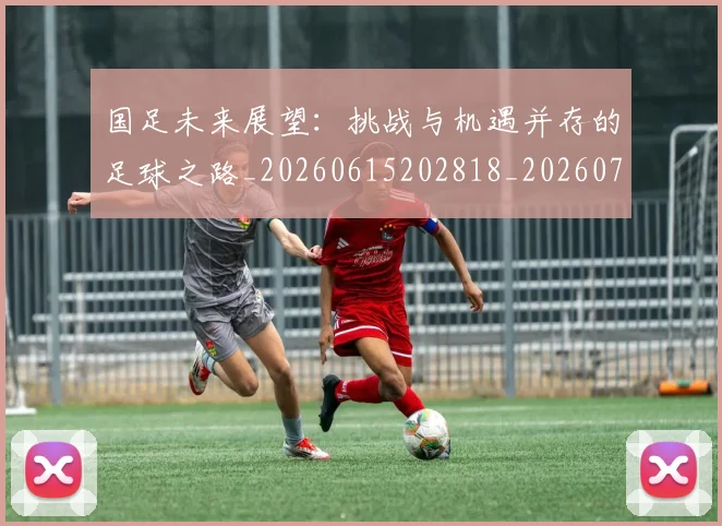 国足未来展望：挑战与机遇并存的足球之路_20260615202818_20260719164745