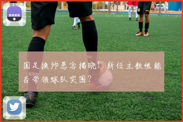 国足换帅悬念揭晓!新任主教练能否带领球队突围?