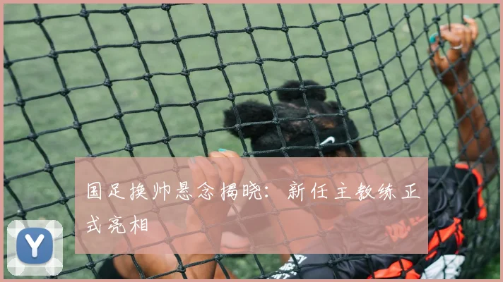 国足换帅悬念揭晓：新任主教练正式亮相