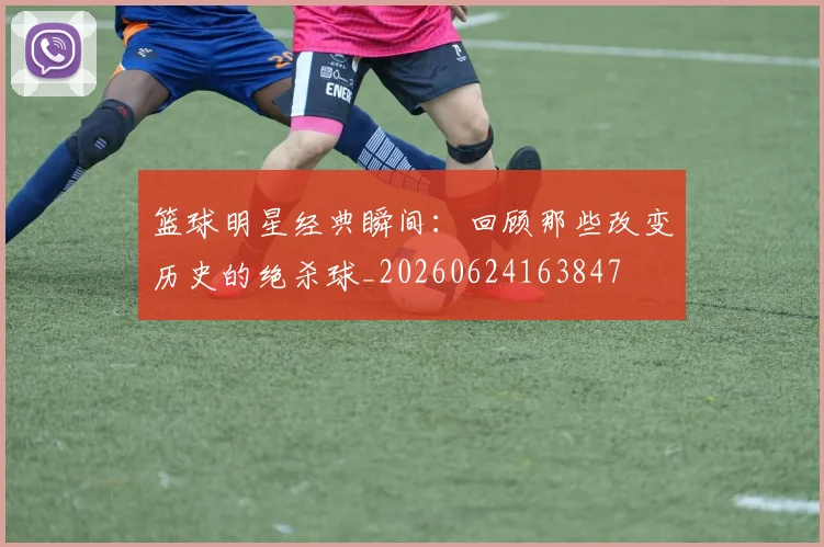 篮球明星经典瞬间:回顾那些改变历史的绝杀球_20260624163847