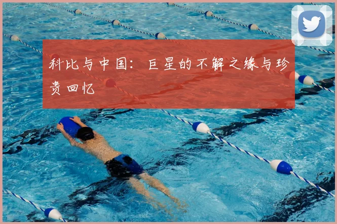 科比与中国:巨星的不解之缘与珍贵回忆