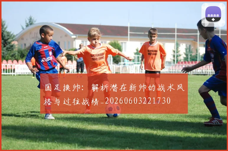 国足换帅:解析潜在新帅的战术风格与过往战绩_20260603221730