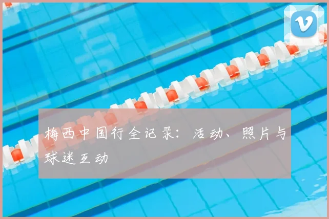梅西中国行全记录:活动、照片与球迷互动