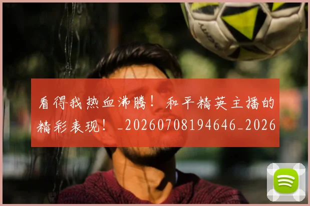 看得我热血沸腾！和平精英主播的精彩表现！_20260708194646_20260802164121