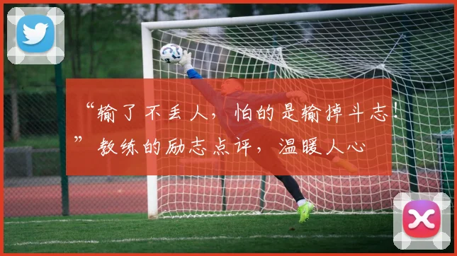 “输了不丢人,怕的是输掉斗志!”教练的励志点评,温暖人心
