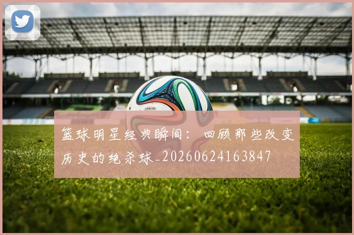 篮球明星经典瞬间:回顾那些改变历史的绝杀球_20260624163847