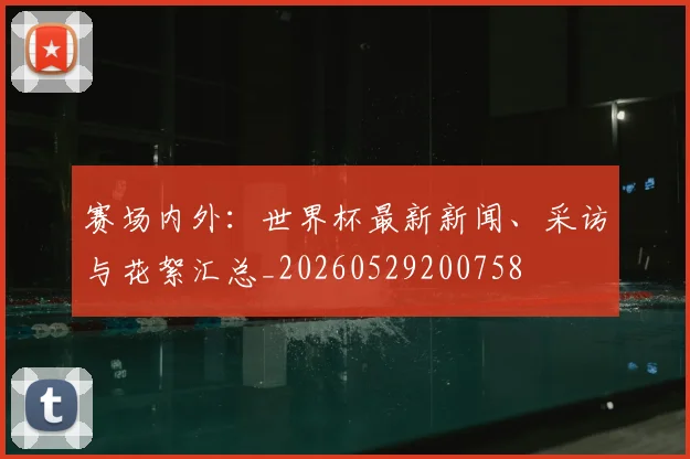 赛场内外：世界杯最新新闻、采访与花絮汇总_20260529200758