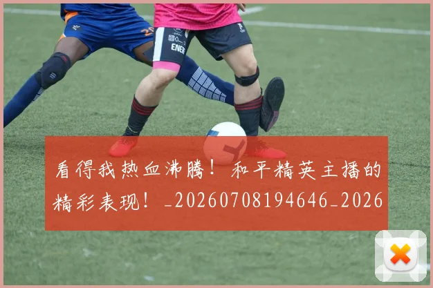 看得我热血沸腾！和平精英主播的精彩表现！_20260708194646_20260802164121