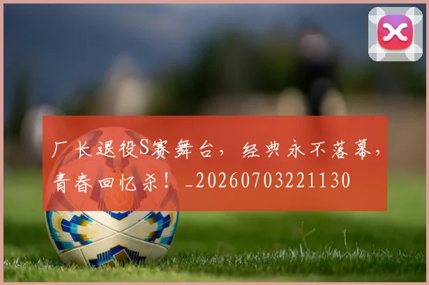厂长退役S赛舞台,经典永不落幕,青春回忆杀!_20260703221130