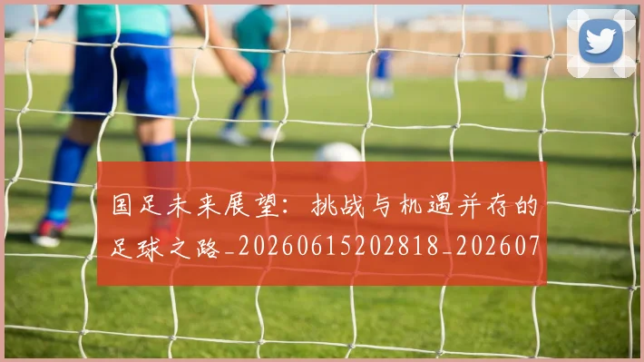 国足未来展望：挑战与机遇并存的足球之路_20260615202818_20260719164745