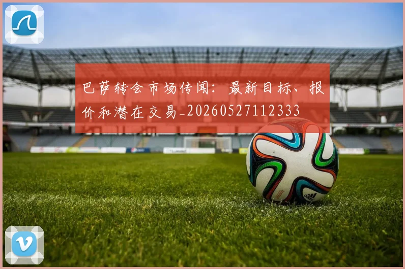 巴萨转会市场传闻:最新目标、报价和潜在交易_20260527112333