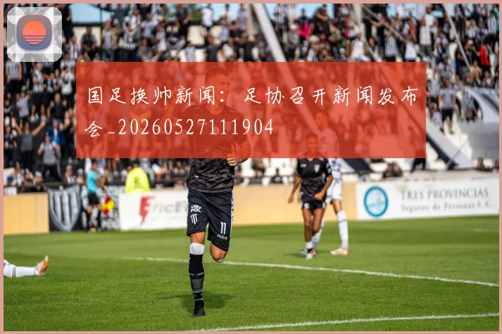 国足换帅新闻:足协召开新闻发布会_20260527111904