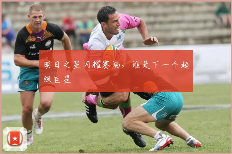 明日之星闪耀赛场,谁是下一个超级巨星